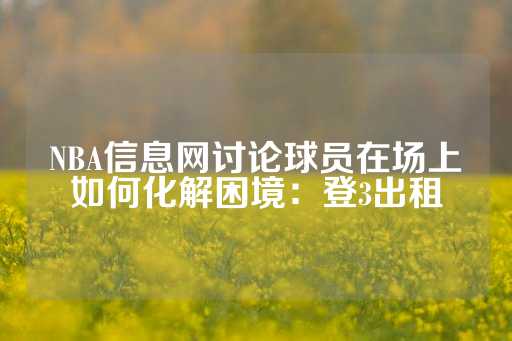 NBA信息网讨论球员在场上如何化解困境：登3出租-第1张图片-皇冠信用盘出租