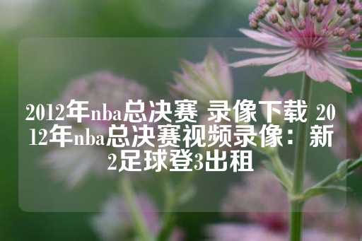 2012年nba总决赛 录像下载 2012年nba总决赛视频录像：新2足球登3出租-第1张图片-皇冠信用盘出租