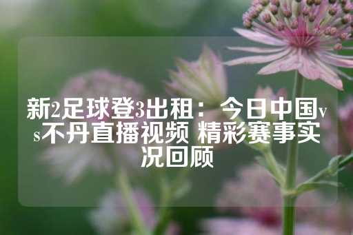 新2足球登3出租：今日中国vs不丹直播视频 精彩赛事实况回顾-第1张图片-皇冠信用盘出租