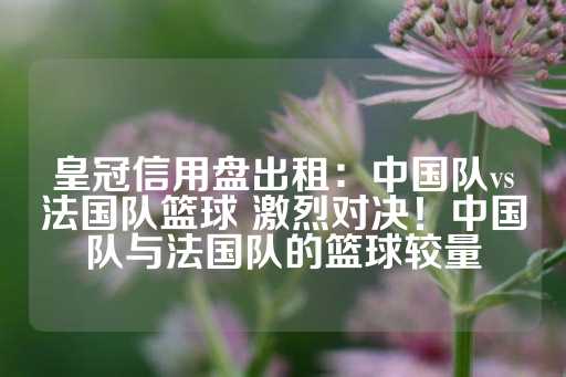 皇冠信用盘出租：中国队vs法国队篮球 激烈对决！中国队与法国队的篮球较量-第1张图片-皇冠信用盘出租