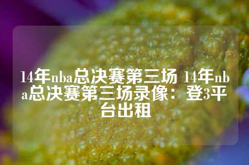 14年nba总决赛第三场 14年nba总决赛第三场录像：登3平台出租-第1张图片-皇冠信用盘出租